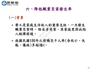 六、降低職業災害發生率
(一)背景
 勞工是家庭生活收入的重要支柱，一旦發生
職業災害時， 除自身受害，其家庭更因此陷
入經濟困境。
 我國民國100年之前職災千人率(含死亡、失
能、傷病)多超過4。
1010
行
政
院
行
政
院
第
3483次
院
會
會
議
FB74734B1B18EE15
 