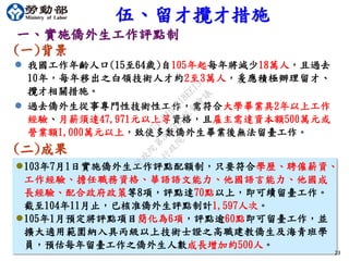 23
一、實施僑外生工作評點制
(一)背景
 我國工作年齡人口(15至64歲)自105年起每年將減少18萬人，且過去
10年，每年移出之白領技術人才約2至3萬人，爰應積極辦理留才、
攬才相關措施。
 過去僑外生從事專門性技術性工作，需符合大學畢業具2年以上工作
經驗、月薪須達47,971元以上等資格，且雇主需達資本額500萬元或
營業額1,000萬元以上，致使多數僑外生畢業後無法留臺工作。
伍、留才攬才措施
(二)成果
103年7月1日實施僑外生工作評點配額制，只要符合學歷、聘僱薪資、
工作經驗、擔任職務資格、華語語文能力、他國語言能力、他國成
長經驗、配合政府政策等8項，評點達70點以上，即可續留臺工作。
截至104年11月止，已核准僑外生評點制計1,597人次。
105年1月預定將評點項目簡化為6項，評點逾60點即可留臺工作，並
擴大適用範圍納入具丙級以上技術士證之高職建教僑生及海青班學
員，預估每年留臺工作之僑外生人數成長增加約500人。
行
政
院
行
政
院
第
3483次
院
會
會
議
FB74734B1B18EE15
 