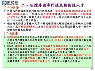 24
二、延攬外國專門性及技術性人才
(一)背景
 外國人於我國從事專門性及技術性工作，雇主資本額須達500萬元或營業
額1,000萬元以上；外國人須大學畢業須具2年工作經驗，月薪須達
47,971元之限制。該等人員之配偶及子女，欲於我國從事專門性及技術
性工作，亦受上開之限制。
 過去規定外資企業達一定資本額或營業額之總經理級或主管級以上外籍
人士、或年薪達300萬元以上或月薪達25萬元之主管級外籍人士，始得申
請聘僱外籍家庭幫傭。
(二)成果
 102年3月放寬主管級外籍人士薪資調降至年薪200萬元或月薪15萬元以上，惟
仍需受限已聘僱國外外籍幫傭達1年以上；103年3月免除國外已聘僱外籍幫傭
1年以上之限制。
 105年1月刪除雇主聘僱外籍人才資本額及營業額之限制，且若外籍人才已取
得專門性及技術性工作許可，其配偶及子女亦得從事專門性及技術性工作，
免除工作經驗及薪資限制，以提高外籍專業人士來臺工作誘因。
 外籍人才申請工作許可採雙軌制，除原有達2年以上工作經驗與薪資47,971元
等要件外，亦可採評點制，採計學歷、外語能力、專業能力、配合政府政策
等審查標準，評點達60點即可在臺工作，達到多元延攬人才之目的。
行
政
院
行
政
院
第
3483次
院
會
會
議
FB74734B1B18EE15
 