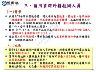25
三、留用資深外籍技術人員
(一)背景
 我國自78年開放引進外勞，開放項目為製造業、營造業、海洋漁撈
、機構看護、家庭看護、外展看護及家庭幫傭等，且限制外勞不得
攜眷入國、工作3年屆滿須出國始能再受聘、累計工作12年不得再入
國工作，亦不得申請永久居留。
 截至104年11月止，外籍勞工在臺工作達6年以上未滿9年計9,784人
，達9年以上未滿12年計2,813人。
 過去因工作年限限制，導致長期僱用之產業與社福外勞無法繼續留
任，而轉往他國所用。
(二)成果
 105年1月施行資深外籍技術人員評點制，將由原聘或曾聘雇主為在
臺工作逾9年以上，具一定技術之資深外籍勞工申請留臺工作。
 資深外籍技術人員經雇主申請工作許可留臺工作5年後，得申請永
久居留及歸化，銜接移民制度。
 104年10月7日修正公布「就業服務法」第52條，外籍家庭看護工經
評點達60點者，其在臺工作期間可累計至14年。
行
政
院
行
政
院
第
3483次
院
會
會
議
FB74734B1B18EE15
 