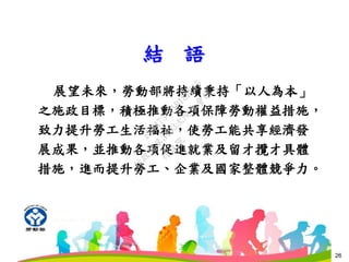 26
結 語
26
展望未來，勞動部將持續秉持「以人為本」
之施政目標，積極推動各項保障勞動權益措施，
致力提升勞工生活福祉，使勞工能共享經濟發
展成果，並推動各項促進就業及留才攬才具體
措施，進而提升勞工、企業及國家整體競爭力。
行
政
院
行
政
院
第
3483次
院
會
會
議
FB74734B1B18EE15
 