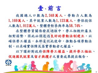 壹、前 言
3
我國總人口數為2,348萬人，勞動力人數為
1,169萬人，其中就業人數為1,123萬人，勞保投保
人數為1,012萬人，整體勞動參與率為58.74%。
在整體勞資關係發展過程中，勞工相較於雇主
相對弱勢，因此必須透過良好的勞動法制建立，以
確保勞工權益，本部爰依此使命，推動各項勞動法
制，以求確實保障及落實勞動者之權益。
以下謹針對政府保障勞工權益、提升勞工福祉、
促進國民就業及留才與攬才之重要成果提出報告。
行
政
院
行
政
院
第
3483次
院
會
會
議
FB74734B1B18EE15
 