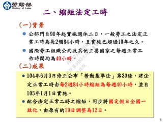  104年6月3日修正公布「勞動基準法」第30條，將法
定正常工時由每2週84小時縮短為每週40小時，並自
105年1月1日實施。
(二)成果
5
二、縮短法定工時
(一)背景
 公部門自90年起實施週休二日，一般勞工之法定正
常工時為每2週84小時，且實施已超過10年之久。
 國際勞工組織公約及其他主要國家之每週正常工
作時間均為40小時。
 配合法定正常工時之縮短，同步將國定假日全國一
致化，由原有的19日調整為12日。
行
政
院
行
政
院
第
3483次
院
會
會
議
FB74734B1B18EE15
 