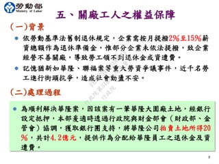 五、關廠工人之權益保障
（一)背景
8
8
(二)處理過程
 依勞動基準法舊制退休規定，企業需按月提撥2％至15％薪
資總額作為退休準備金，惟部分企業未依法提撥，致企業
經營不善關廠，導致勞工領不到退休金或資遣費。
 記憶猶新如華隆、聯福案等重大勞資爭議事件，近千名勞
工進行街頭抗爭，造成社會動盪不安。
 為順利解決華隆案，因該案有一筆華隆大園廠土地，經銀行
設定抵押，本部爰適時透過行政院與財金部會（財政部、金
管會）協調，獲取銀行團支持，將華隆公司拍賣土地所得20
％，共計4.2億元，提供作為分配給華隆員工之退休金及資
遣費。
行
政
院
行
政
院
第
3483次
院
會
會
議
FB74734B1B18EE15
 