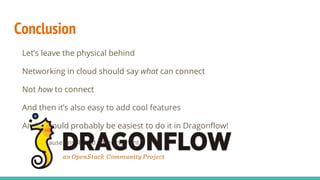 Conclusion
Let’s leave the physical behind
Networking in cloud should say what can connect
Not how to connect
And then it’s also easy to add cool features
And it would probably be easiest to do it in Dragonflow!
Because unsolicited advertisement :)
 