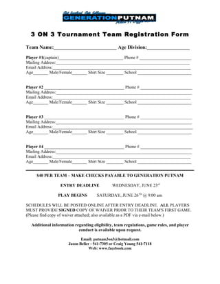 3 ON 3 Tournament Team Registration Form

Team Name:_________________________ Age Division:_________________

Player #1(captain)______________________________ Phone # ________________________
Mailing Address:______________________________________________________________
Email Address:________________________________________________________________
Age_______ Male/Female_______ Shirt Size ________ School _________________________


Player #2 _____________________________________ Phone # ________________________
Mailing Address:_______________________________________________________________
Email Address:________________________________________________________________
Age_______ Male/Female_______ Shirt Size ________ School _________________________


Player #3 _____________________________________ Phone # ________________________
Mailing Address:_______________________________________________________________
Email Address:_________________________________________________________________
Age_______ Male/Female_______ Shirt Size ________ School _________________________


Player #4 _____________________________________ Phone # ________________________
Mailing Address:_______________________________________________________________
Email Address:________________________________________________________________
Age_______ Male/Female_______ Shirt Size ________ School _________________________


     $40 PER TEAM – MAKE CHECKS PAYABLE TO GENERATION PUTNAM

                 ENTRY DEADLINE               WEDNESDAY, JUNE 23rd

                PLAY BEGINS           SATURDAY, JUNE 26TH @ 9:00 am

SCHEDULES WILL BE POSTED ONLINE AFTER ENTRY DEADLINE. ALL PLAYERS
MUST PROVIDE SIGNED COPY OF WAIVER PRIOR TO THEIR TEAM'S FIRST GAME.
(Please find copy of waiver attached; also available as a PDF via e-mail below.)

  Additional information regarding eligibility, team regulations, game rules, and player
                           conduct is available upon request.

                             Email: putnam3on3@hotmail.com
                      Jason Beller - 541-7305 or Craig Young 541-7118
                                  Web: www.facebook.com
 