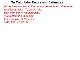 On Calculator Errors and Estimates
All decimal answers in this course are rounded off to three
significant digits. To obtain this,
start from the 1st nonzero digit,
round off to the third digit.
For example, 12.35 ≈12.4
0.001235 ≈ 0.00124.
 