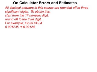 On Calculator Errors and Estimates
All decimal answers in this course are rounded off to three
significant digits. To obtain this,
start from the 1st nonzero digit,
round off to the third digit.
For example, 12.35 ≈12.4
0.001235 ≈ 0.00124.
 