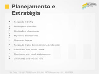 Planejamento e
     Estratégia
    Composição de briefing
 
    Identificação de público-alvo
 
    Identificação de influenciadores
 
    Mapeamento de concorrentes
 
    Mapeamento de canais

    Composição de plano de mídia considerando redes sociais

    Conceituando ações voltadas à marca

    Conceituando ações voltada a relacionamento

    Conceituando ações voltadas à venda




São Paulo (11) 4063 7208 | Recife (81) 4062 9373 | Porto Alegre (51) 4063 7208
 