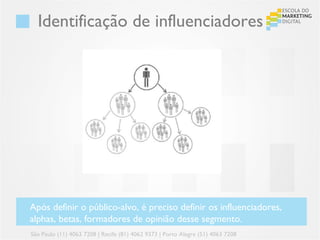 Identificação de influenciadores




Após definir o público-alvo, é preciso definir os influenciadores,
alphas, betas, formadores de opinião desse segmento.
São Paulo (11) 4063 7208 | Recife (81) 4062 9373 | Porto Alegre (51) 4063 7208
 