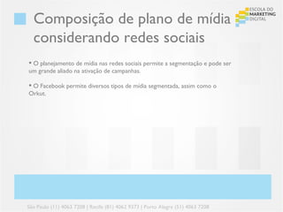 Composição de plano de mídia
  considerando redes sociais
 O planejamento de mídia nas redes sociais permite a segmentação e pode ser
um grande aliado na ativação de campanhas.

 O Facebook permite diversos tipos de mídia segmentada, assim como o
Orkut.




São Paulo (11) 4063 7208 | Recife (81) 4062 9373 | Porto Alegre (51) 4063 7208
 