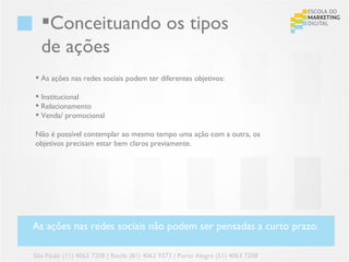 Conceituando os tipos
  de ações
 As ações nas redes sociais podem ter diferentes objetivos:

 Institucional
 Relacionamento
 Venda/ promocional

Não é possível contemplar ao mesmo tempo uma ação com a outra, os
objetivos precisam estar bem claros previamente.




As ações nas redes sociais não podem ser pensadas a curto prazo.

São Paulo (11) 4063 7208 | Recife (81) 4062 9373 | Porto Alegre (51) 4063 7208
 