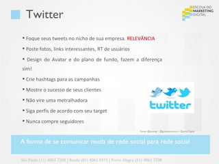 Twitter
 Foque seus tweets no nicho de sua empresa. RELEVÂNCIA
 Poste fotos, links interessantes, RT de usuários
 Design do Avatar e do plano de fundo, fazem a diferença
sim!
 Crie hashtags para as campanhas
 Mostre o sucesso de seus clientes
 Não vire uma metralhadora
 Siga perfis de acordo com seu target
 Nunca compre seguidores
                                                                  Fonte: @lucasvgr | @gustavoloureiro – Quarta Digital



A forma de se comunicar muda de rede social para rede social

São Paulo (11) 4063 7208 | Recife (81) 4062 9373 | Porto Alegre (51) 4063 7208
 