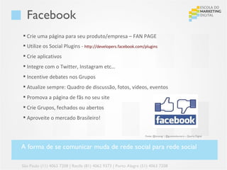 Facebook
 Crie uma página para seu produto/empresa – FAN PAGE
 Utilize os Social Plugins - http://developers.facebook.com/plugins
 Crie aplicativos
 Integre com o Twitter, Instagram etc…
 Incentive debates nos Grupos
 Atualize sempre: Quadro de discussão, fotos, vídeos, eventos
 Promova a página de fãs no seu site
 Crie Grupos, fechados ou abertos
 Aproveite o mercado Brasileiro!


                                                                  Fonte: @lucasvgr | @gustavoloureiro – Quarta Digital



A forma de se comunicar muda de rede social para rede social

São Paulo (11) 4063 7208 | Recife (81) 4062 9373 | Porto Alegre (51) 4063 7208
 