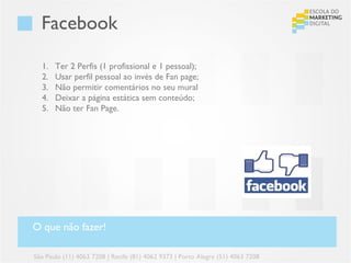 Facebook

  1.   Ter 2 Perfis (1 profissional e 1 pessoal);
  2.   Usar perfil pessoal ao invés de Fan page;
  3.   Não permitir comentários no seu mural
  4.   Deixar a página estática sem conteúdo;
  5.   Não ter Fan Page.




O que não fazer!

São Paulo (11) 4063 7208 | Recife (81) 4062 9373 | Porto Alegre (51) 4063 7208
 