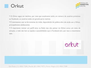Orkut
 O Orkut segue em declínio, por mais que atualmente tenha um número de usuários próximos
ao Facebook, os usuários estão em grande parte inativos.
 É interessante usar as ferramentas de mídia, dependendo do público-alvo ele ainda usa o Orkut,
principalmente adolescentes.
 É importante manter um perfil ativo na Rede mas não pensar no Orkut como um meio de
ativação, a rede não tem as opções e possibilidades que o Facebook tem, por isso o crescimento
dele.




São Paulo (11) 4063 7208 | Recife (81) 4062 9373 | Porto Alegre (51) 4063 7208
 