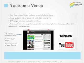 Youtube e Vimeo
       Essas duas redes sociais são exclusivas para veiculação de vídeos;
       As marcas devem manter canais com seus vídeos organizados;
       O Vimeo permite maior qualidade nos vídeos;
       O conteúdo em vídeo postado nessas redes podem ser replicados em outras redes sociais
      (embedados) e em blogs e sites.



URL próprio:
yotube.com/ruflestv

Customização da
página

Visualização de todos
os vídeos da marca




     São Paulo (11) 4063 7208 | Recife (81) 4062 9373 | Porto Alegre (51) 4063 7208
 