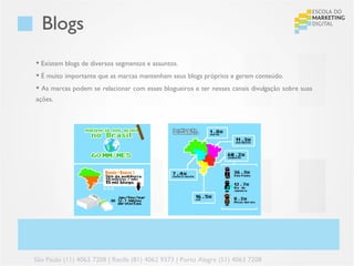 Blogs
 Existem blogs de diversos segmentos e assuntos.
 É muito importante que as marcas mantenham seus blogs próprios e gerem conteúdo.
 As marcas podem se relacionar com esses blogueiros e ter nesses canais divulgação sobre suas
ações.




São Paulo (11) 4063 7208 | Recife (81) 4062 9373 | Porto Alegre (51) 4063 7208
 