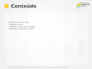 Conteúdo

 Planejamento de um blog
 Redação de texto
 Aplicação e adequação de imagens
 Aplicação e adequação de videos




São Paulo (11) 4063 7208 | Recife (81) 4062 9373 | Porto Alegre (51) 4063 7208
 