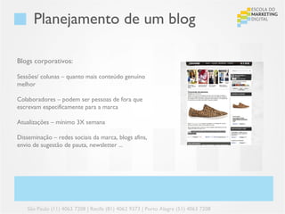 Planejamento de um blog

Blogs corporativos:

Sessões/ colunas – quanto mais conteúdo genuíno
melhor

Colaboradores – podem ser pessoas de fora que
escrevam especificamente para a marca

Atualizações – mínimo 3X semana

Disseminação – redes sociais da marca, blogs afins,
envio de sugestão de pauta, newsletter ...




    São Paulo (11) 4063 7208 | Recife (81) 4062 9373 | Porto Alegre (51) 4063 7208
 