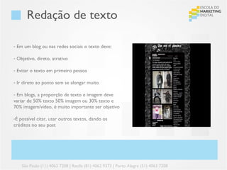 Redação de texto

- Em um blog ou nas redes sociais o texto deve:

- Objetivo, direto, atrativo

- Evitar o texto em primeiro pessoa

- Ir direto ao ponto sem se alongar muito

- Em blogs, a proporção de texto e imagem deve
variar de 50% texto 50% imagem ou 30% texto e
70% imagem/vídeo, é muito importante ser objetivo

-É possível citar, usar outros textos, dando os
créditos no seu post




    São Paulo (11) 4063 7208 | Recife (81) 4062 9373 | Porto Alegre (51) 4063 7208
 