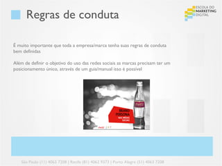 Regras de conduta

É muito importante que toda a empresa/marca tenha suas regras de conduta
bem definidas

Além de definir o objetivo do uso das redes sociais as marcas precisam ter um
posicionamento único, através de um guia/manual isso é possível




   São Paulo (11) 4063 7208 | Recife (81) 4062 9373 | Porto Alegre (51) 4063 7208
 