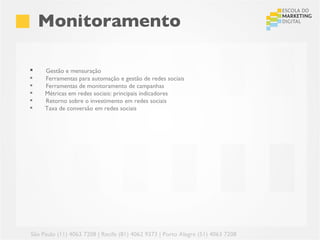 Monitoramento

    Gestão e mensuração
    Ferramentas para automação e gestão de redes sociais
    Ferramentas de monitoramento de campanhas
    Métricas em redes sociais: principais indicadores
    Retorno sobre o investimento em redes sociais
    Taxa de conversão em redes sociais




São Paulo (11) 4063 7208 | Recife (81) 4062 9373 | Porto Alegre (51) 4063 7208
 