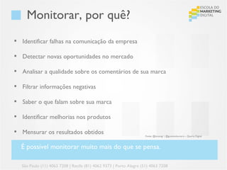 Monitorar, por quê?
 Identificar falhas na comunicação da empresa

 Detectar novas oportunidades no mercado

 Analisar a qualidade sobre os comentários de sua marca

 Filtrar informações negativas

 Saber o que falam sobre sua marca

 Identificar melhorias nos produtos

 Mensurar os resultados obtidos
                                                                    Fonte: @lucasvgr | @gustavoloureiro – Quarta Digital



  É possível monitorar muito mais do que se pensa.

  São Paulo (11) 4063 7208 | Recife (81) 4062 9373 | Porto Alegre (51) 4063 7208
 