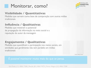 Monitorar, como?
Visibilidade / Quantitativas
Medidas que servem como base de comparação com outras mídias
tradicionais

Influência / Qualitativas
Medidas que mostram o potencial
de propagação da informação no meio social e a
reputação do autor da mensagem



Engajamento / Qualitativas
Medidas que quantificam a participação nos meios sociais, em
atividades que geralmente não tem paralelo em mídias
tradicionais
                                                                                     Fonte: Edney Souza



   É possível monitorar muito mais do que se pensa.

    São Paulo (11) 4063 7208 | Recife (81) 4062 9373 | Porto Alegre (51) 4063 7208
 