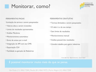 Monitorar, como?

FERRAMENTAS PAGAS                                      FERRAMENTAS GRATUÍTAS
•Limitação de termos a serem pesquisados               • Termos ilimitados a serem pesquisados
• Valores altos a serem investidos
                                                       • O valor é o do seu tempo
• Limite de resultados apresentados
                                                       • Sem limite de resultados
• Análise Mecânica
                                                       • Monitoramento manual
• Monitoramento automático
• Envio de avisos por e-mail                           • Análise pessoal dos resultados

• Integração da API com seu CMS                        • Grande trabalho para gerar relatórios
• Exportação CSV
• Facilidade na geração de Relatórios


                                                                      Fonte: @lucasvgr | @gustavoloureiro – Quarta Digital



    É possível monitorar muito mais do que se pensa.

    São Paulo (11) 4063 7208 | Recife (81) 4062 9373 | Porto Alegre (51) 4063 7208
 