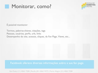 Monitorar, como?


É possível monitorar:

Termos, palavras-chaves, citações, tags
Pessoas, usuários, perfis, urls, links
Desempenho do site, acessos, cliques, da Fan Page, Views, etc...




  •Facebook oferece diversas informações sobre a sua fan page.

  São Paulo (11) 4063 7208 | Recife (81) 4062 9373 | Porto Alegre (51) 4063 7208
 