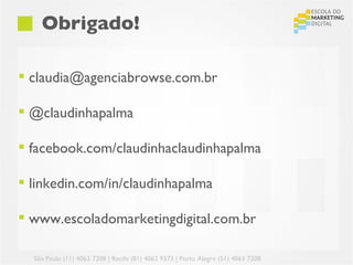 Obrigado!

 claudia@agenciabrowse.com.br

 @claudinhapalma

 facebook.com/claudinhaclaudinhapalma

 linkedin.com/in/claudinhapalma

 www.escoladomarketingdigital.com.br

  São Paulo (11) 4063 7208 | Recife (81) 4062 9373 | Porto Alegre (51) 4063 7208
 