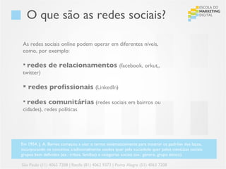 O que são as redes sociais?

 As redes sociais online podem operar em diferentes níveis,
 como, por exemplo:

  redes       de relacionamentos (facebook, orkut,,
 twitter)

  redes profissionais (LinkedIn)

  redes comunitárias (redes sociais em bairros ou
 cidades), redes políticas




Em 1954, J. A. Barnes começou a usar o termo sistematicamente para mostrar os padrões dos laços,
incorporando os conceitos tradicionalmente usados quer pela sociedade quer pelos cientistas sociais:
grupos bem definidos (ex.: tribos, famílias) e categorias sociais (ex.: género, grupo étnico).

São Paulo (11) 4063 7208 | Recife (81) 4062 9373 | Porto Alegre (51) 4063 7208
 