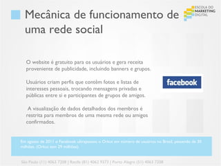 Mecânica de funcionamento de
  uma rede social

  O website é gratuito para os usuários e gera receita
  proveniente de publicidade, incluindo banners e grupos.

  Usuários criam perfis que contêm fotos e listas de
  interesses pessoais, trocando mensagens privadas e
  públicas entre si e participantes de grupos de amigos.

   A visualização de dados detalhados dos membros é
  restrita para membros de uma mesma rede ou amigos
  confirmados.


Em agosto de 2011 o Facebook ultrapassou o Orkut em número de usuários no Brasil, passando de 30
milhões. (Orkut tem 29 milhões).


São Paulo (11) 4063 7208 | Recife (81) 4062 9373 | Porto Alegre (51) 4063 7208
 