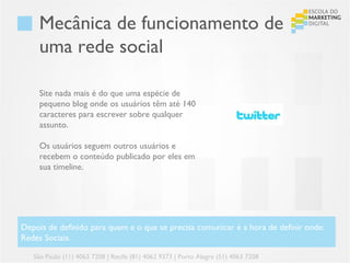 Mecânica de funcionamento de
     uma rede social

     Site nada mais é do que uma espécie de
     pequeno blog onde os usuários têm até 140
     caracteres para escrever sobre qualquer
     assunto.

     Os usuários seguem outros usuários e
     recebem o conteúdo publicado por eles em
     sua timeline.




Depois de definido para quem e o que se precisa comunicar é a hora de definir onde:
Redes Sociais.

   São Paulo (11) 4063 7208 | Recife (81) 4062 9373 | Porto Alegre (51) 4063 7208
 