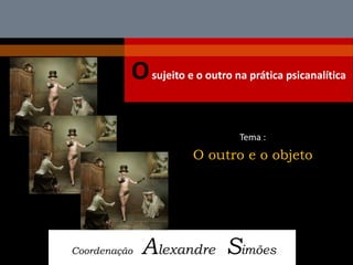 O sujeito e o outro na prática psicanalítica 
Coordenação Alexandre Simões 
Tema : 
O outro e o objeto  
