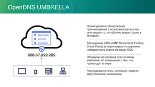 208.67.222.222
MALWARE
BOTNET
PHISHING
Новый уровень обнаружения
проникновений с возможностью внутри
сети видеть то, что обычно видно только в
Интернет
Расширение ATDs (AMP Threat Grid, FireEye,
Check Point) за периметром и получение
немедленного ответа на ваши IOCs
Обнаружение целевых атак на вашу
компанию по сравнению с тем, что
происходит в мире
Расследование атак, используя «живую»
карту Интернет-активности
OpenDNS UMBRELLA
 
