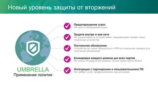 Предотвращение угроз
Не просто обнаружение угроз
Защита внутри и вне сети
Не ограничивается устройствами, передающими трафик через
локальные устройства
Интеграция с партнерским и пользовательским ПО
Не требует услуг профессионалов при настройке
Блокировка каждого домена для всех портов
Не только IP-адреса или домены только через порты 80/443
Постоянное обновление
Устройству не нужно обращаться к VPN на локальном сервере для
получения обновлений
UMBRELLA
Применение политик
Новый уровень защиты от вторжений
 