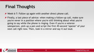 Final Thoughts
Week 6-7: Follow up again with another direct phone call.
Finally, a last piece of advice: when making a follow-up call, make sure
you're never in a position where you're still thinking about what you're
going to say while the phone is ringing. Even if you're a veteran
salesperson, pick up a pen and script the first 45-second "opener" of your
next call right now. Then, look in a mirror and say it out loud.
© Engage Selling Solutions Inc. 12
 
