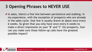 3 Opening Phrases to NEVER USE
In sales, there's a fine line between persistence and stalking. In
my experience, with the exception of prospects who are already
in the sales cycle, that line is usually drawn at about once every
6 weeks. So given that you only have once every 6 weeks to
make a direct impression on your "B" and "C" list prospects, how
can you make sure those follow-up calls have the greatest
possible impact?
© Engage Selling Solutions Inc. 2
 