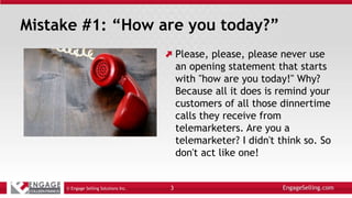 Mistake #1: “How are you today?”
Please, please, please never use
an opening statement that starts
with "how are you today!" Why?
Because all it does is remind your
customers of all those dinnertime
calls they receive from
telemarketers. Are you a
telemarketer? I didn't think so. So
don't act like one!
© Engage Selling Solutions Inc. 3
 