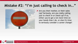 Mistake #2: “I’m just calling to check in…”
Are you their mother, or their sales
rep? Seriously, are you really calling
just to check in or check up? If so,
either you've got a lot more time on
your hands than I do, or else it's time
to seriously consider a career change!
© Engage Selling Solutions Inc. 6
 