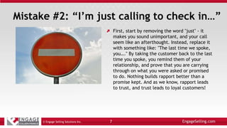 Mistake #2: “I’m just calling to check in…”
First, start by removing the word "just" - it
makes you sound unimportant, and your call
seem like an afterthought. Instead, replace it
with something like: "The last time we spoke,
you…." By taking the customer back to the last
time you spoke, you remind them of your
relationship, and prove that you are carrying
through on what you were asked or promised
to do. Nothing builds rapport better than a
promise kept. And as we know, rapport leads
to trust, and trust leads to loyal customers!
© Engage Selling Solutions Inc. 7
 