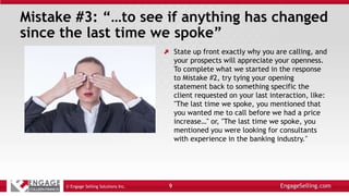 Mistake #3: “…to see if anything has changed
since the last time we spoke”
State up front exactly why you are calling, and
your prospects will appreciate your openness.
To complete what we started in the response
to Mistake #2, try tying your opening
statement back to something specific the
client requested on your last interaction, like:
"The last time we spoke, you mentioned that
you wanted me to call before we had a price
increase…" or, "The last time we spoke, you
mentioned you were looking for consultants
with experience in the banking industry."
© Engage Selling Solutions Inc. 9
 