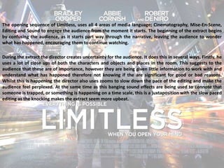 The opening sequence of Limitless, uses all 4 areas of media language; Cinematography, Mise-En-Scene, 
Editing and Sound to engage the audience from the moment it starts. The beginning of the extract begins 
by confusing the audience, as it starts part way through the narrative, leaving the audience to wonder 
what has happened, encouraging them to continue watching. 
During the extract the director creates uncertainty for the audience. It does this in several ways. Firstly, he 
uses a lot of close ups of both the characters and objects and places in the room. This suggests to the 
audience that these are of importance, however they are being given little information to work with and 
understand what has happened therefore not knowing if the are significant for good or bad reasons. 
Whilst this is happening the director also uses zooms to slow down the pace of the editing and make the 
audience feel perplexed. At the same time as this banging sound effects are being used to connote that 
someone is trapped, or something is happening on a time scale, this is a juxtaposition with the slow paced 
editing as the knocking makes the extract seem more upbeat. 
 