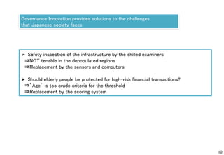 10
Governance Innovation provides solutions to the challenges
that Japanese society faces
 Safety inspection of the infrastructure by the skilled examiners
⇒NOT tenable in the depopulated regions
⇒Replacement by the sensors and computers
 Should elderly people be protected for high-risk financial transactions?
⇒’Age’ is too crude criteria for the threshold
⇒Replacement by the scoring system
 