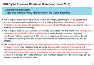 12
G20 Digital Economy Ministerial Statement (June 2019)
“Governance Innovation”
- Agile and Flexible Policy Approaches in the Digital Economy
• We recognize that harnessing the full potential of emerging technologies would benefit from
more innovation enabling approaches to policy making than in the past. We will strive for
innovation-friendly policies to capitalize the potential of digital technologies and look to remove
barriers to innovation accordingly.
• We recognize that various countries have already taken steps with the intention of making policy
approaches more flexible, holistic, and agile, for example through the use of regulatory
sandboxes. Policies, regulations, or the removal of regulatory barriers can contribute to and
accelerate economic growth, and inclusive development by developing countries as well as
MSMEs.
• We recognize that governance in the digital era needs to be not only innovation-friendly but also
innovative itself, while not losing legal certainty. Interoperable standards, frameworks and
regulatory cooperation can help in this regard. International as well as national policy formulation
with the involvement of all relevant stakeholders in their respective roles is instrumental to
address a wide range of societal challenges and facilitate discussion on how technology can be
better incorporated into policy tools.
 