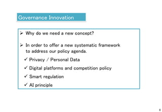 6
Governance Innovation
 Why do we need a new concept?
 In order to offer a new systematic framework
to address our policy agenda.
 Privacy / Personal Data
 Digital platforms and competition policy
 Smart regulation
 AI principle
 