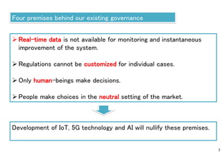 7
Four premises behind our existing governance
Real-time data is not available for monitoring and instantaneous
improvement of the system.
Regulations cannot be customized for individual cases.
Only human-beings make decisions.
People make choices in the neutral setting of the market.
Development of IoT, 5G technology and AI will nullify these premises.
 