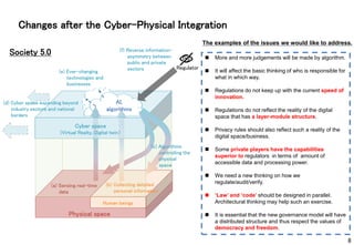 Human beings
Society 5.0
(a) Sensing real-time
data
Regulator
(f) Reverse information-
asymmetry between
public and private
sectors
Cyber space
(Virtual Realty, Digital twin）
Physical space
AI,
algorithms
(e) Ever-changing
technologies and
businesses
(b) Collecting detailed
personal information
Changes after the Cyber-Physical Integration
 More and more judgements will be made by algorithm.
 It will affect the basic thinking of who is responsible for
what in which way.
 Regulations do not keep up with the current speed of
innovation.
 Regulations do not reflect the reality of the digital
space that has a layer-module structure.
 Privacy rules should also reflect such a reality of the
digital space/business.
 Some private players have the capabilities
superior to regulators in terms of amount of
accessible data and processing power.
 We need a new thinking on how we
regulate/audit/verify.
 ‘Law’ and ‘code’ should be designed in parallel.
Architectural thinking may help such an exercise.
 It is essential that the new governance model will have
a distributed structure and thus respect the values of
democracy and freedom.
The examples of the issues we would like to address.
(c) Algorithms
controlling the
physical
space
(d) Cyber space expanding beyond
industry sectors and national
borders
8
 
